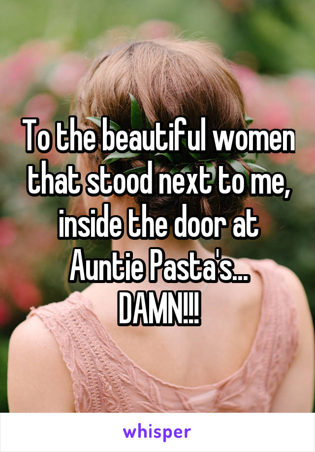 To the beautiful women that stood next to me, inside the door at Auntie Pasta's...
DAMN!!!