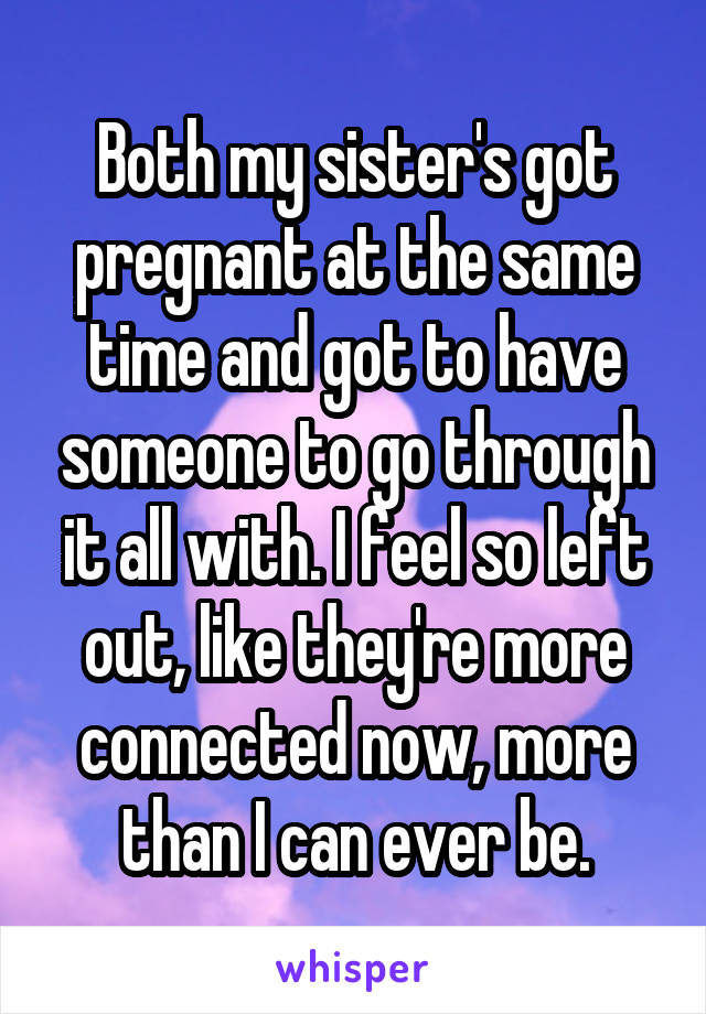 Both my sister's got pregnant at the same time and got to have someone to go through it all with. I feel so left out, like they're more connected now, more than I can ever be.