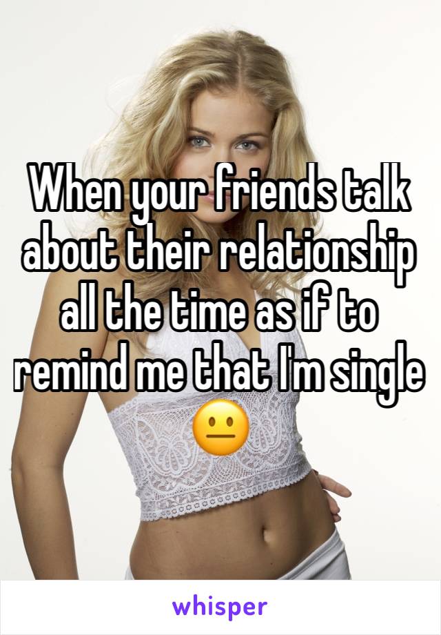 When your friends talk about their relationship all the time as if to remind me that I'm single 😐