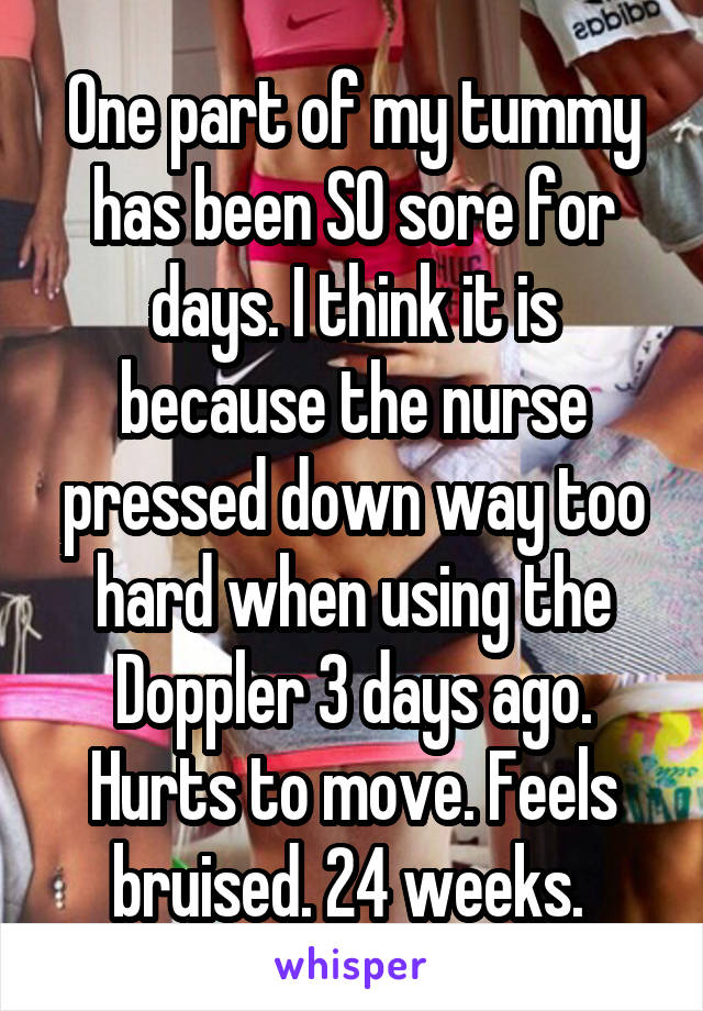 One part of my tummy has been SO sore for days. I think it is because the nurse pressed down way too hard when using the Doppler 3 days ago. Hurts to move. Feels bruised. 24 weeks. 