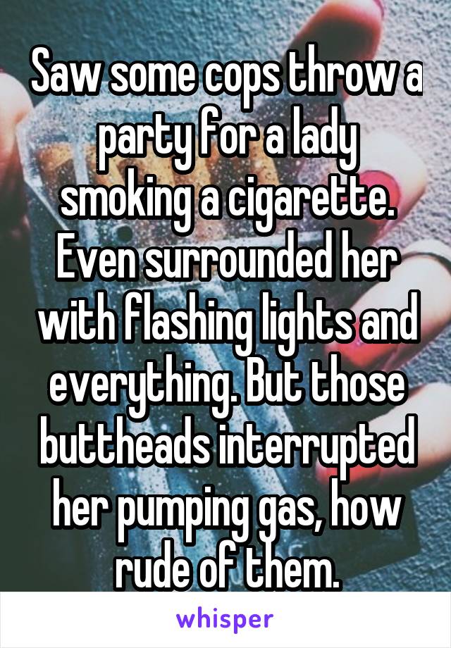 Saw some cops throw a party for a lady smoking a cigarette. Even surrounded her with flashing lights and everything. But those buttheads interrupted her pumping gas, how rude of them.