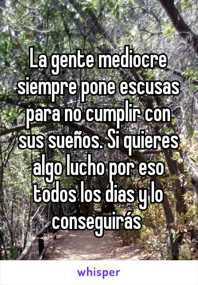 La gente mediocre siempre pone escusas para no cumplir con sus sueños. Si quieres algo lucho por eso todos los dias y lo conseguirás 