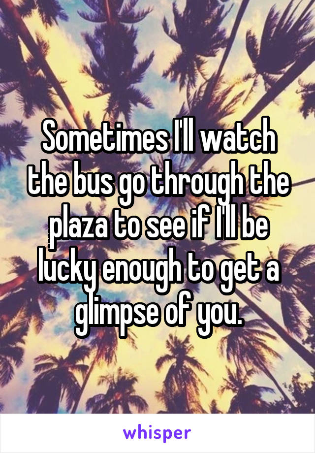 Sometimes I'll watch the bus go through the plaza to see if I'll be lucky enough to get a glimpse of you.