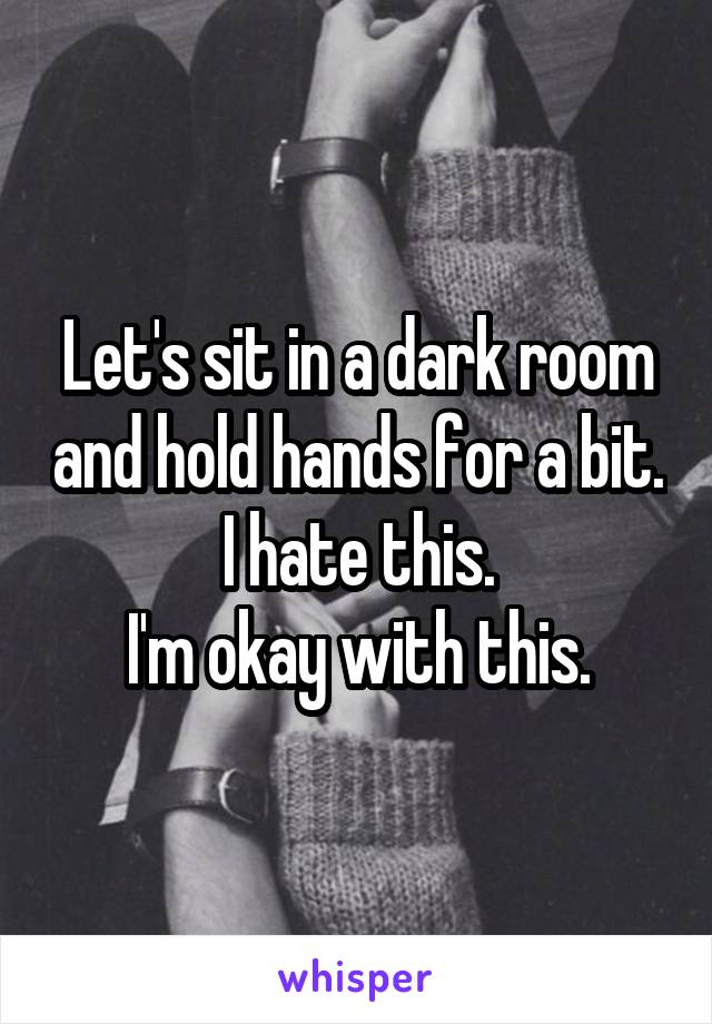 Let's sit in a dark room and hold hands for a bit.
I hate this.
I'm okay with this.