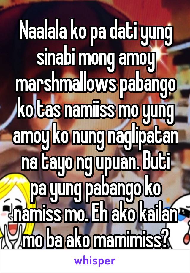 Naalala ko pa dati yung sinabi mong amoy marshmallows pabango ko tas namiiss mo yung amoy ko nung naglipatan na tayo ng upuan. Buti pa yung pabango ko namiss mo. Eh ako kailan mo ba ako mamimiss?