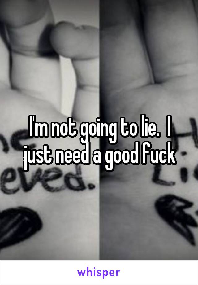 I'm not going to lie.  I just need a good fuck