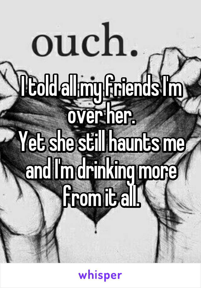 I told all my friends I'm over her.
Yet she still haunts me and I'm drinking more from it all.