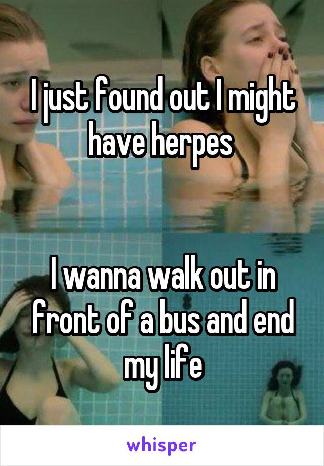 I just found out I might have herpes 


I wanna walk out in front of a bus and end my life