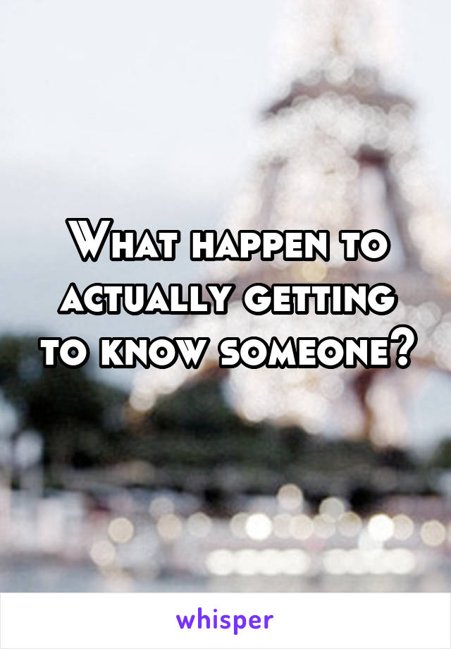 What happen to actually getting to know someone?
