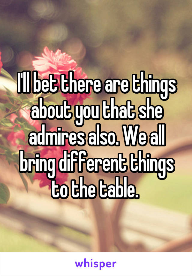 I'll bet there are things about you that she admires also. We all bring different things to the table. 