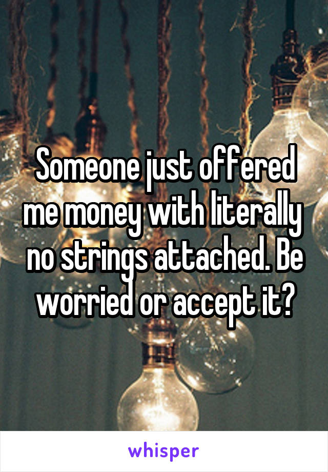 Someone just offered me money with literally  no strings attached. Be worried or accept it?