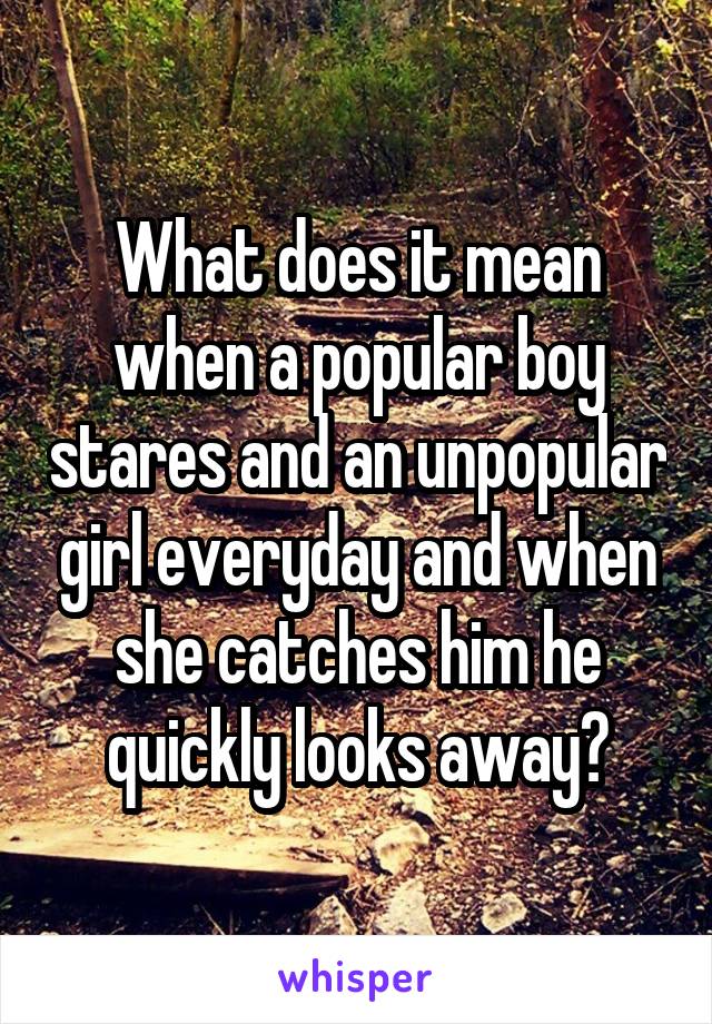 What does it mean when a popular boy stares and an unpopular girl everyday and when she catches him he quickly looks away?