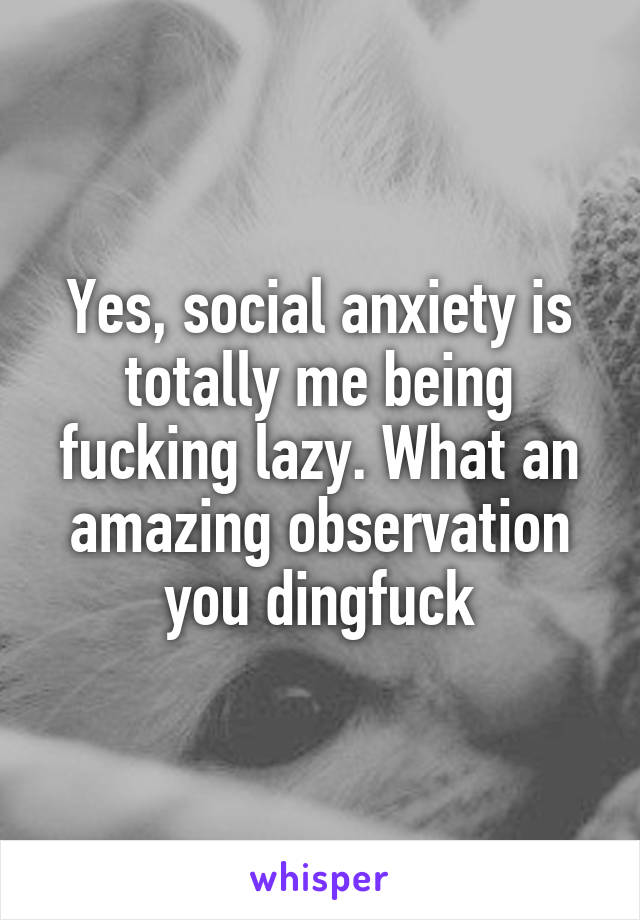 Yes, social anxiety is totally me being fucking lazy. What an amazing observation you dingfuck