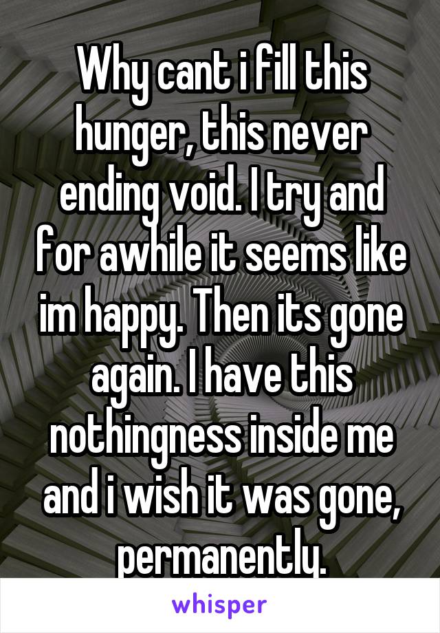 Why cant i fill this hunger, this never ending void. I try and for awhile it seems like im happy. Then its gone again. I have this nothingness inside me and i wish it was gone, permanently.