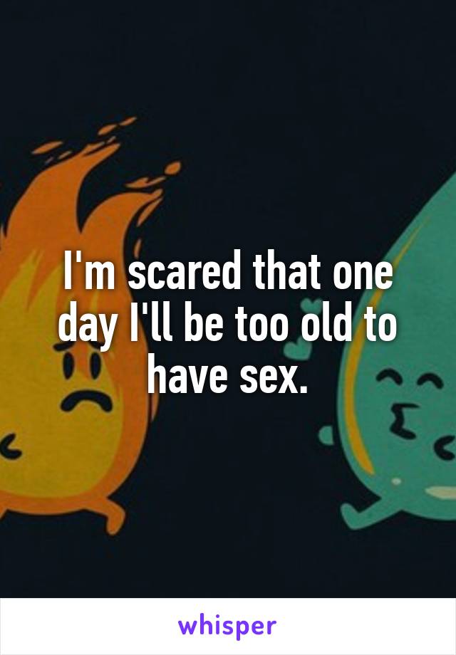 I'm scared that one day I'll be too old to have sex.