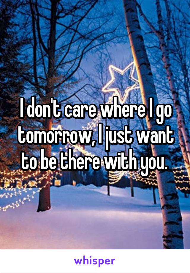 I don't care where I go tomorrow, I just want to be there with you. 