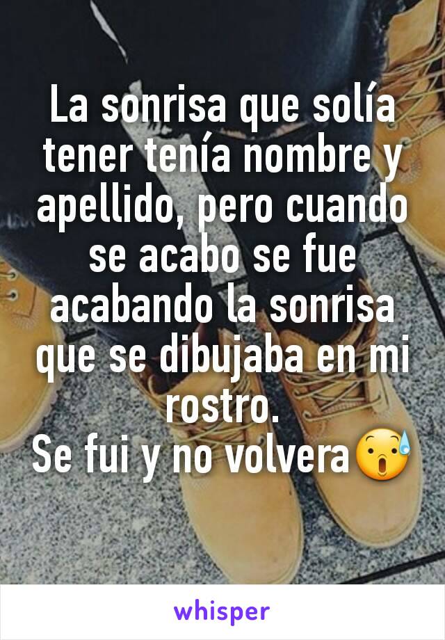 La sonrisa que solía tener tenía nombre y apellido, pero cuando se acabo se fue acabando la sonrisa que se dibujaba en mi rostro.
Se fui y no volvera😰