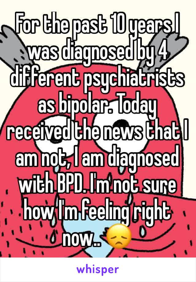 For the past 10 years I was diagnosed by 4 different psychiatrists as bipolar. Today received the news that I am not, I am diagnosed with BPD. I'm not sure how I'm feeling right now.. 😞