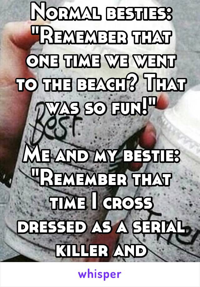 Normal besties: "Remember that one time we went to the beach? That was so fun!"

Me and my bestie: "Remember that time I cross dressed as a serial killer and proposed to you?"