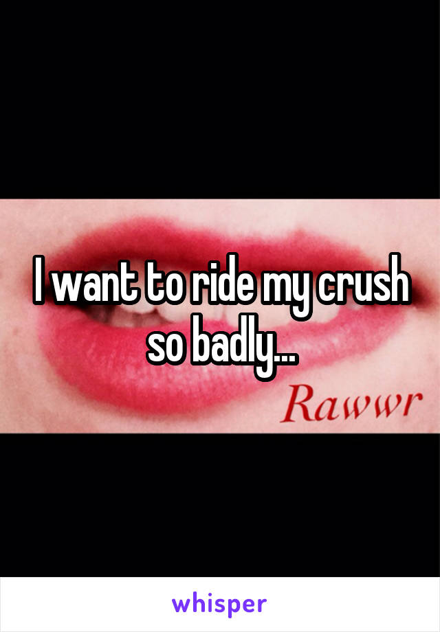 I want to ride my crush so badly...