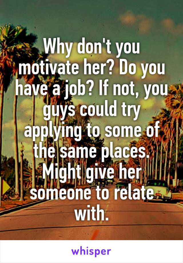 Why don't you motivate her? Do you have a job? If not, you guys could try applying to some of the same places. Might give her someone to relate with.
