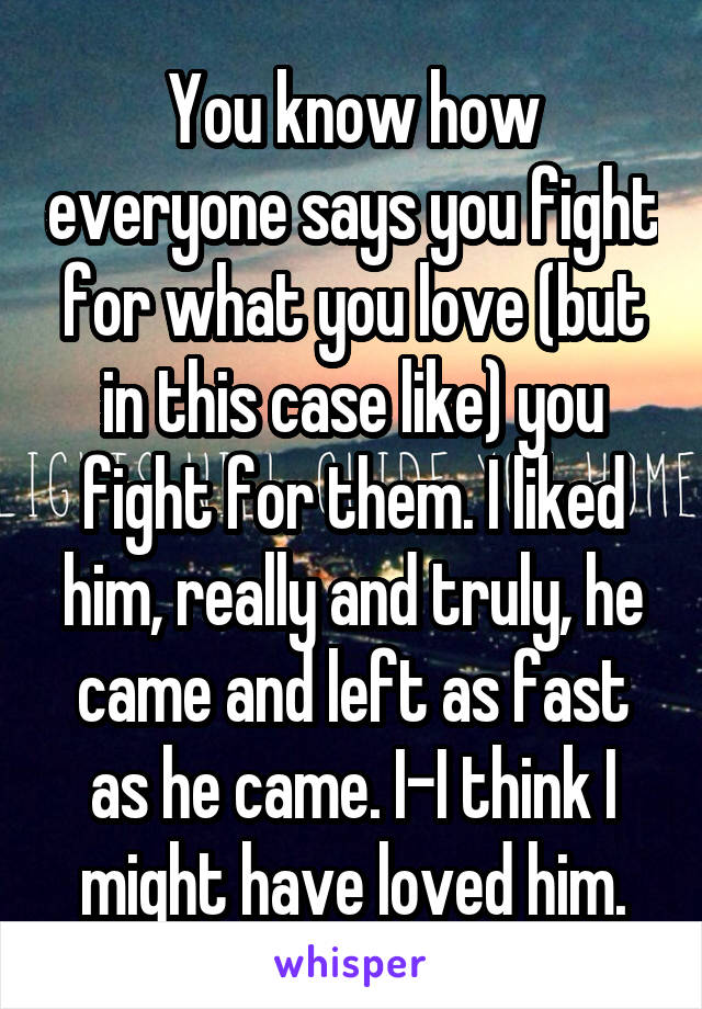 You know how everyone says you fight for what you love (but in this case like) you fight for them. I liked him, really and truly, he came and left as fast as he came. I-I think I might have loved him.