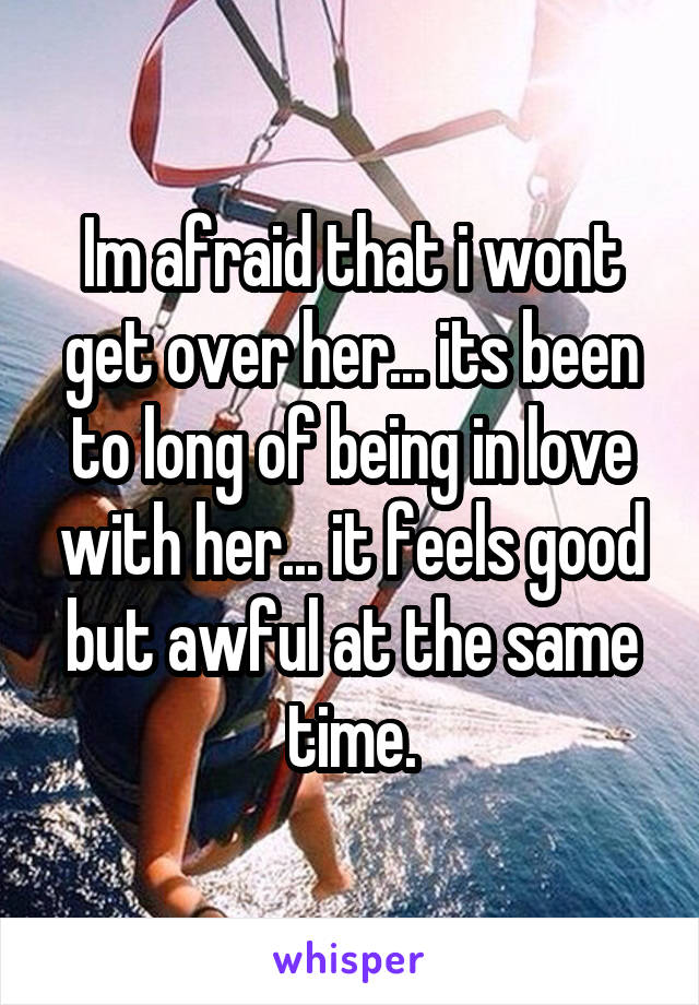 Im afraid that i wont get over her... its been to long of being in love with her... it feels good but awful at the same time.