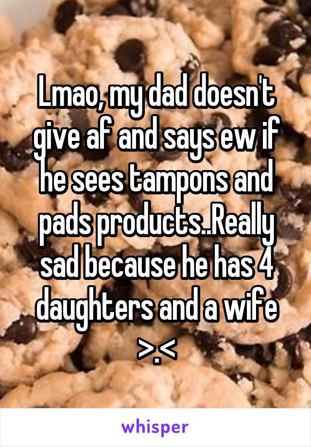 Lmao, my dad doesn't give af and says ew if he sees tampons and pads products..Really sad because he has 4 daughters and a wife >.<