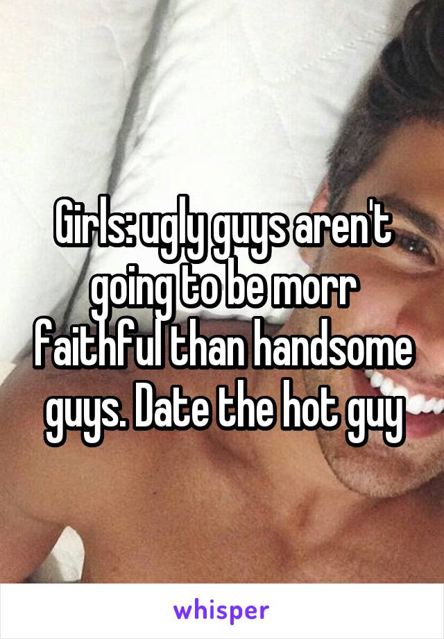 Girls: ugly guys aren't going to be morr faithful than handsome guys. Date the hot guy