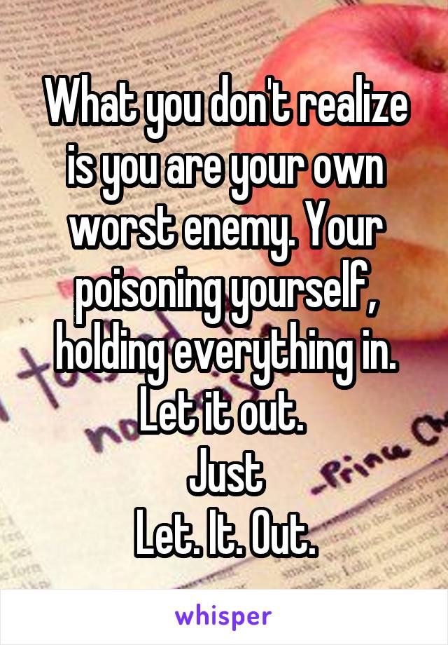 What you don't realize is you are your own worst enemy. Your poisoning yourself, holding everything in. Let it out. 
Just
Let. It. Out.