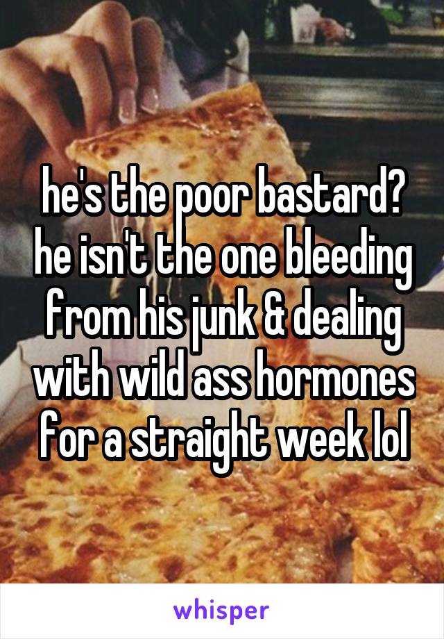 he's the poor bastard? he isn't the one bleeding from his junk & dealing with wild ass hormones for a straight week lol