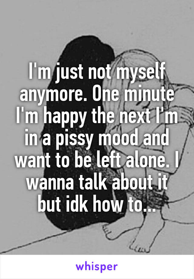 I'm just not myself anymore. One minute I'm happy the next I'm in a pissy mood and want to be left alone. I wanna talk about it but idk how to...