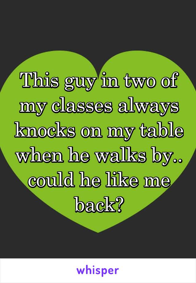 This guy in two of my classes always knocks on my table when he walks by.. could he like me back?