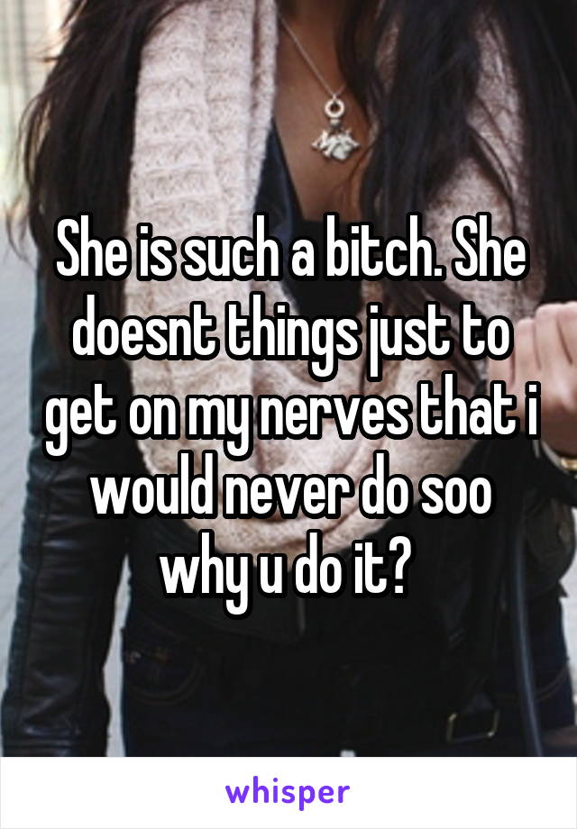 She is such a bitch. She doesnt things just to get on my nerves that i would never do soo why u do it? 