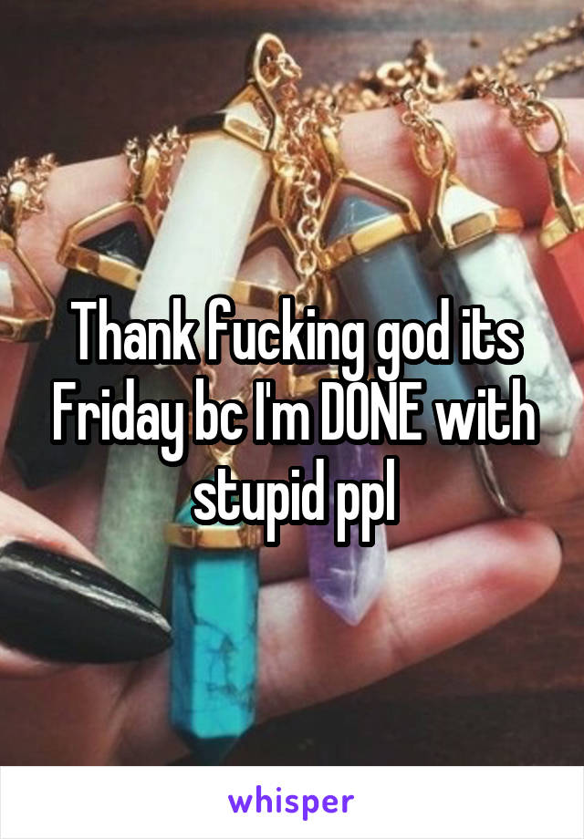 Thank fucking god its Friday bc I'm DONE with stupid ppl