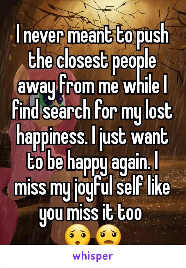 I never meant to push the closest people away from me while I find search for my lost happiness. I just want to be happy again. I miss my joyful self like you miss it too 
😯😦