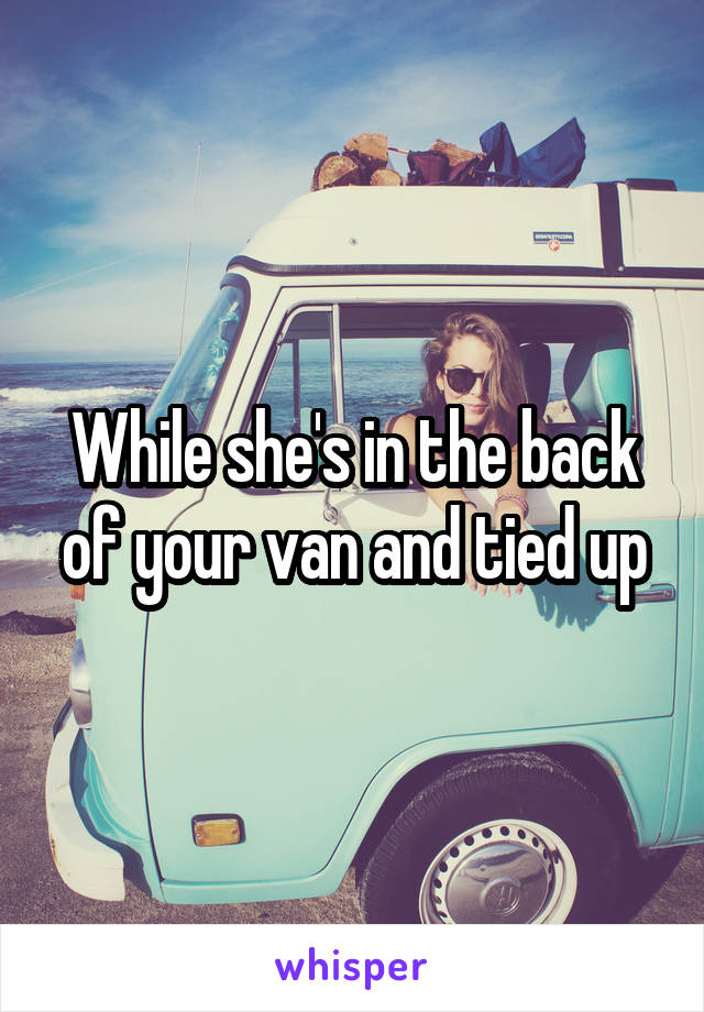 While she's in the back of your van and tied up