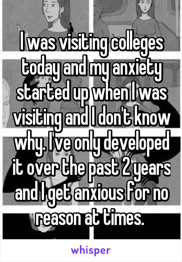 I was visiting colleges today and my anxiety started up when I was visiting and I don't know why. I've only developed it over the past 2 years and I get anxious for no reason at times. 