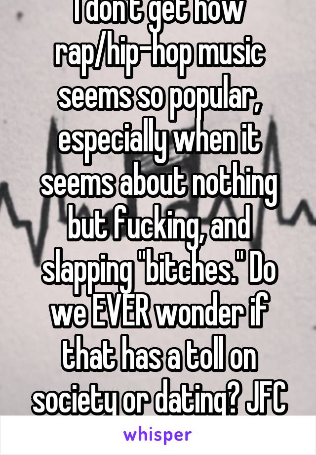 I don't get how rap/hip-hop music seems so popular, especially when it seems about nothing but fucking, and slapping "bitches." Do we EVER wonder if that has a toll on society or dating? JFC (smh)