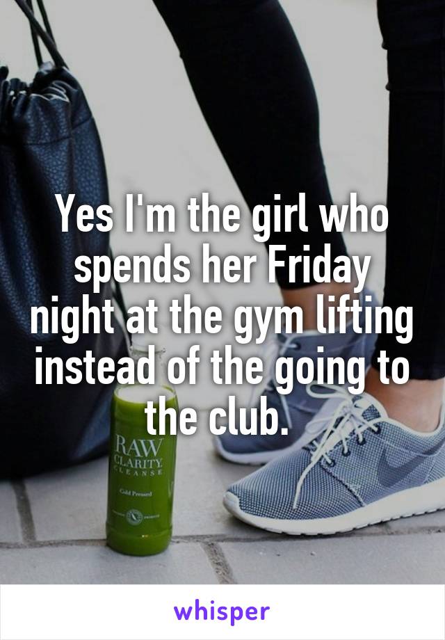 Yes I'm the girl who spends her Friday night at the gym lifting instead of the going to the club. 