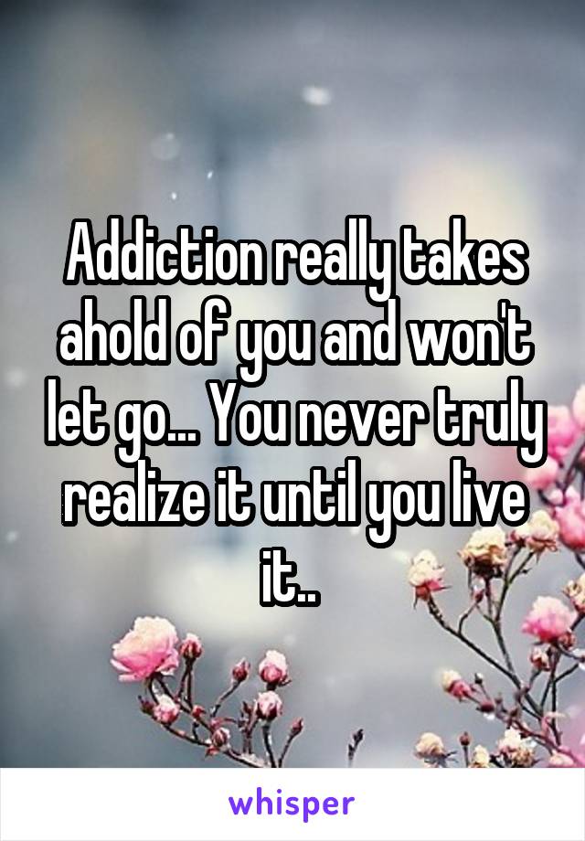 Addiction really takes ahold of you and won't let go... You never truly realize it until you live it.. 