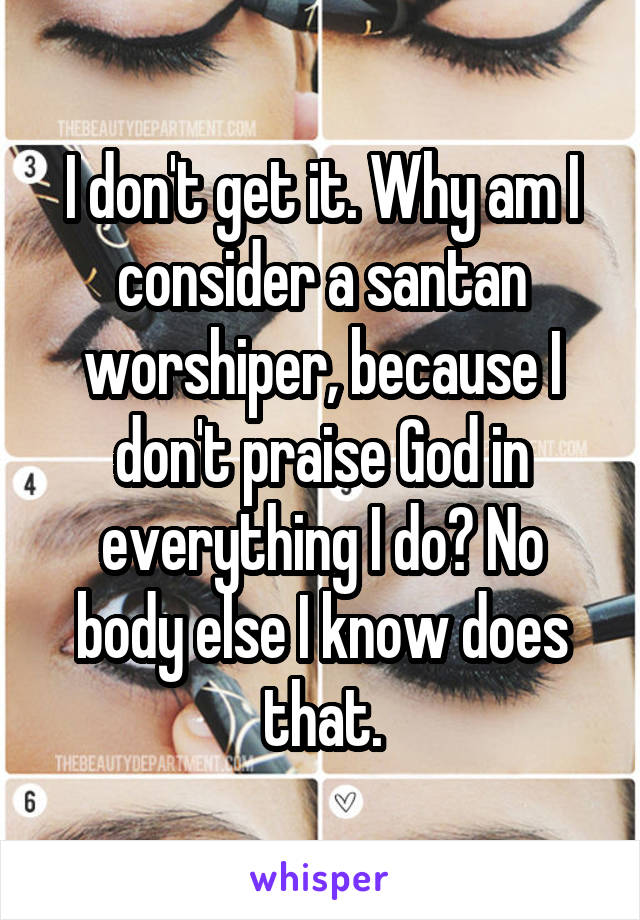 I don't get it. Why am I consider a santan worshiper, because I don't praise God in everything I do? No body else I know does that.