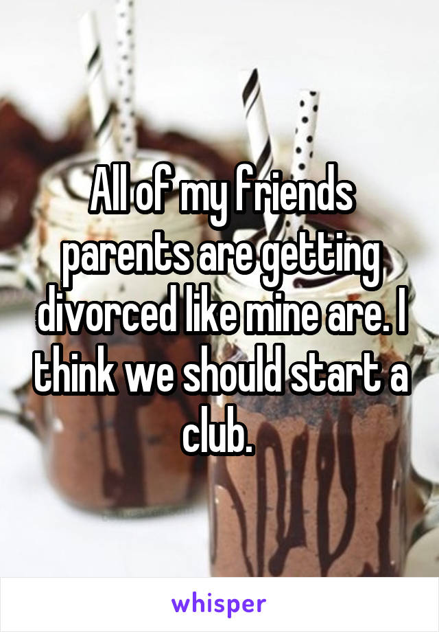 All of my friends parents are getting divorced like mine are. I think we should start a club. 