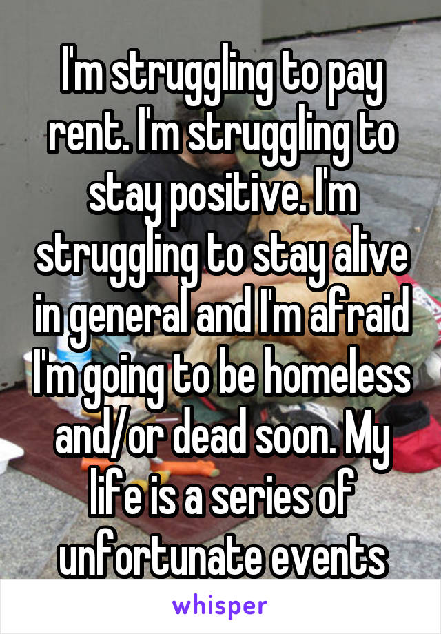 I'm struggling to pay rent. I'm struggling to stay positive. I'm struggling to stay alive in general and I'm afraid I'm going to be homeless and/or dead soon. My life is a series of unfortunate events