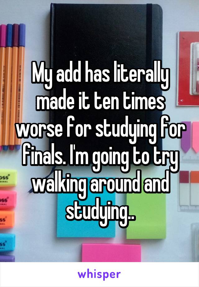 My add has literally made it ten times worse for studying for finals. I'm going to try walking around and studying..