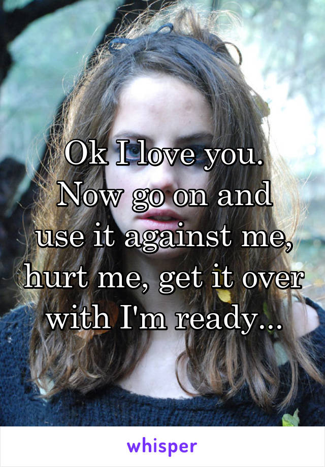 Ok I love you.
Now go on and use it against me, hurt me, get it over with I'm ready...