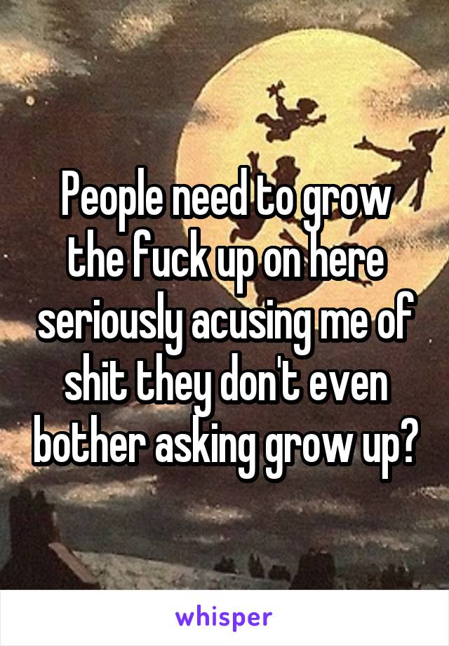 People need to grow the fuck up on here seriously acusing me of shit they don't even bother asking grow up?