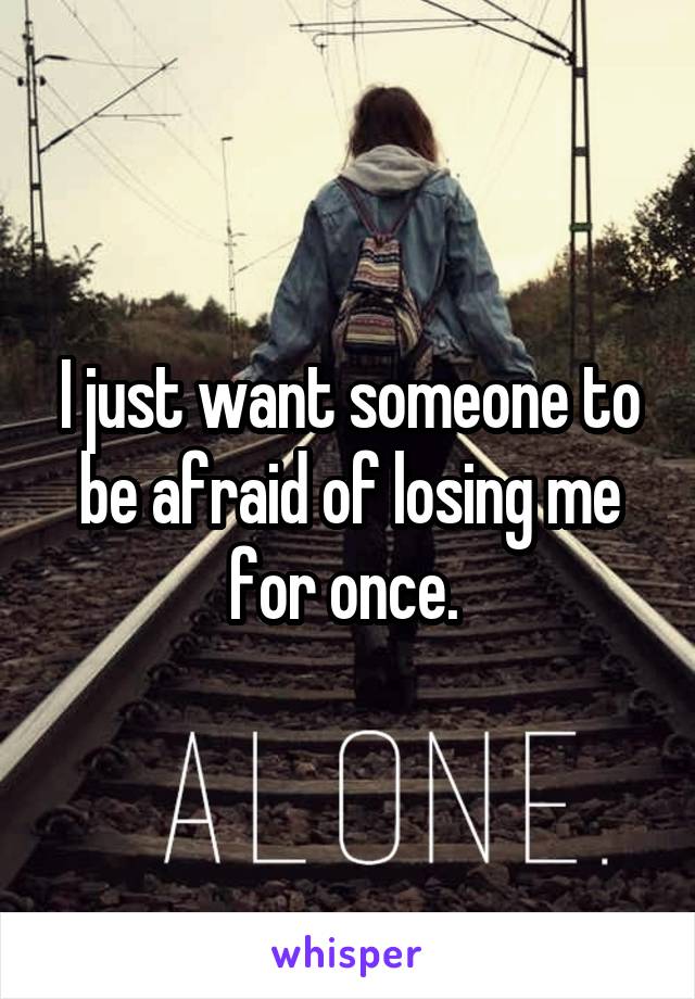 I just want someone to be afraid of losing me for once. 