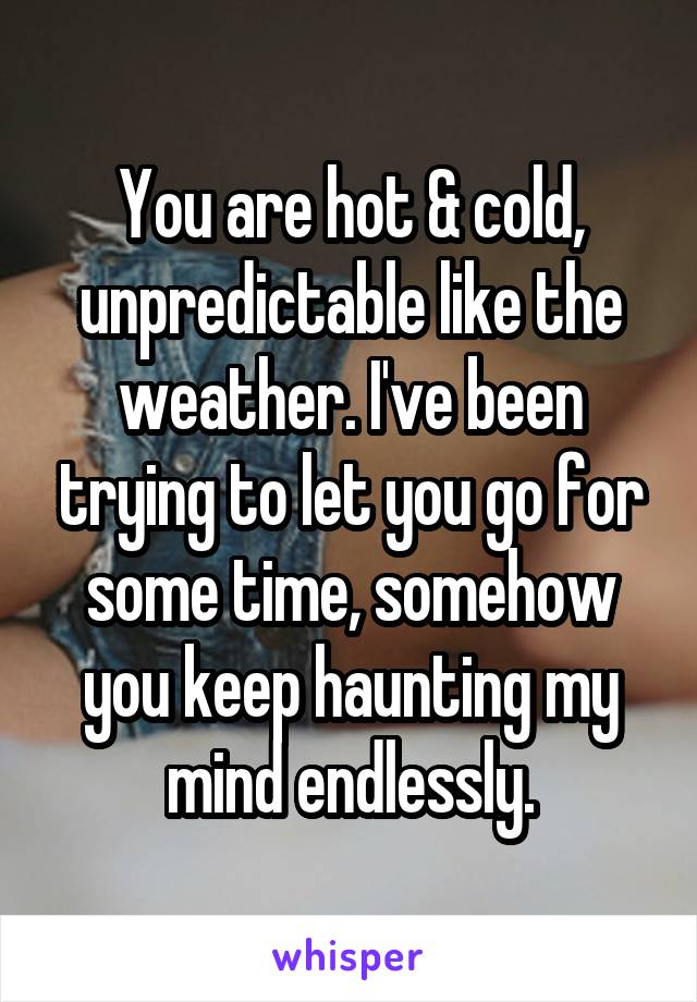 You are hot & cold, unpredictable like the weather. I've been trying to let you go for some time, somehow you keep haunting my mind endlessly.