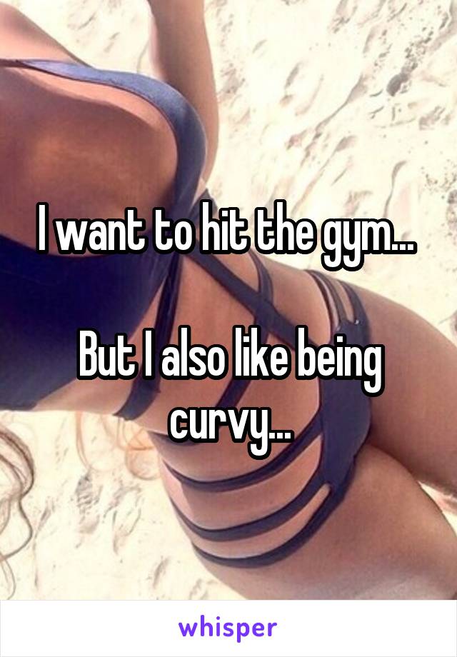 I want to hit the gym... 

But I also like being curvy...